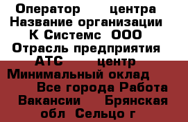 Оператор Call-центра › Название организации ­ К Системс, ООО › Отрасль предприятия ­ АТС, call-центр › Минимальный оклад ­ 15 000 - Все города Работа » Вакансии   . Брянская обл.,Сельцо г.